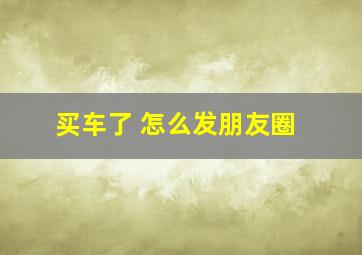 买车了 怎么发朋友圈